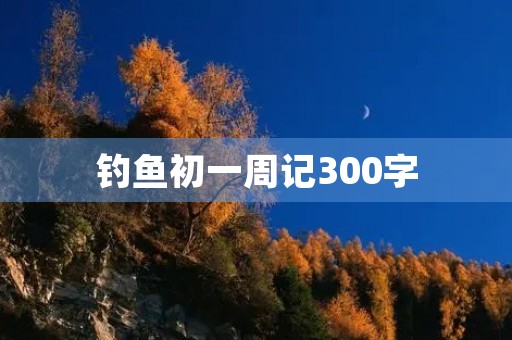 钓鱼初一周记300字 钓鱼初一周记300字
