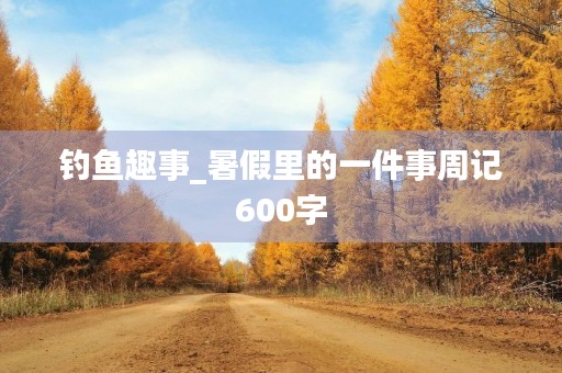 钓鱼趣事_暑假里的一件事周记600字 钓鱼趣事_暑假里的一件事周记600字