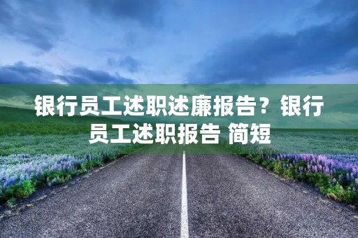银行员工述职述廉报告？银行员工述职报告 简短