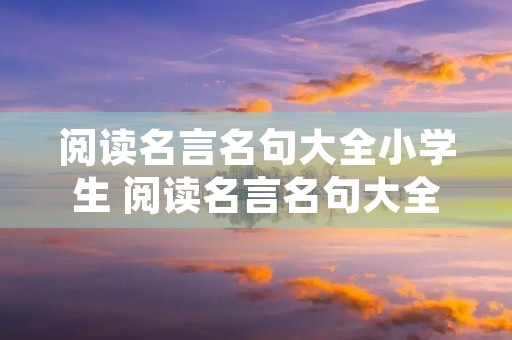阅读名言名句大全小学生 阅读名言名句大全小学生三年级 阅读名言名句大全小学生 阅读名言名句大全小学生三年级