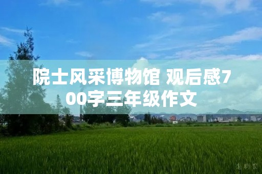 院士风采博物馆 观后感700字三年级作文 院士风采博物馆 观后感700字三年级作文