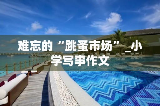 难忘的“跳蚤市场”_小学写事作文 难忘的“跳蚤市场”_小学写事作文