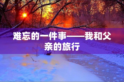 难忘的一件事——我和父亲的旅行 难忘的一件事——我和父亲的旅行