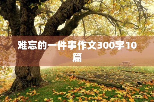 难忘的一件事作文300字10篇 难忘的一件事作文300字10篇