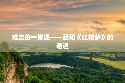 难忘的一堂课——我和《红楼梦》的邂逅 难忘的一堂课——我和《红楼梦》的邂逅