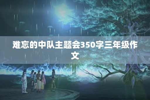 难忘的中队主题会350字三年级作文 难忘的中队主题会350字三年级作文