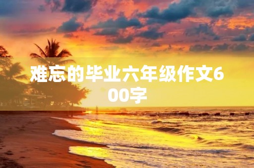 难忘的毕业六年级作文600字 难忘的毕业六年级作文600字