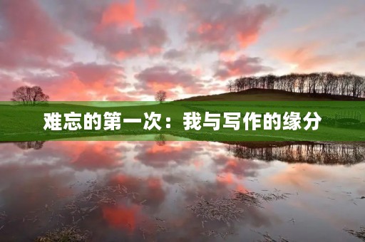 难忘的第一次:我与写作的缘分 难忘的第一次:我与写作的缘分