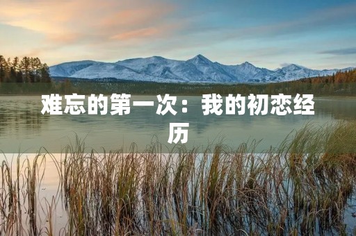 难忘的第一次:我的初恋经历 难忘的第一次:我的初恋经历