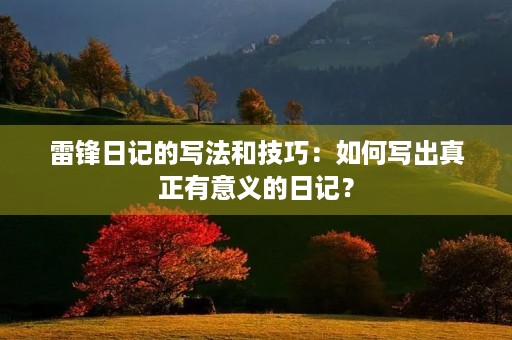 雷锋日记的写法和技巧：如何写出真正有意义的日记？