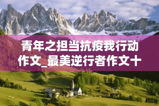 青年之担当抗疫我行动作文_最美逆行者作文十篇 青年之担当抗疫我行动作文_最美逆行者作文十篇