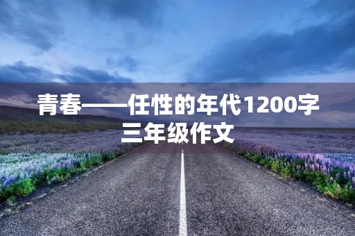 青春——任性的年代1200字三年级作文 青春——任性的年代1200字三年级作文