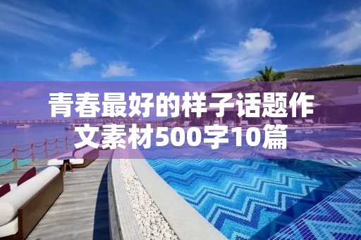 青春最好的样子话题作文素材500字10篇 青春最好的样子话题作文素材500字10篇