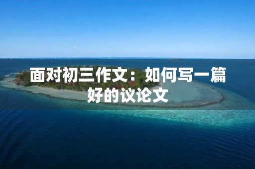 面对初三作文:如何写一篇好的议论文 面对初三作文:如何写一篇好的议论文