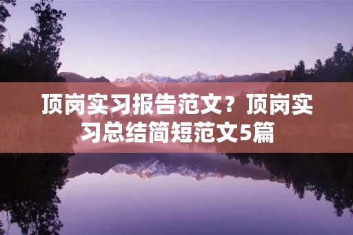 顶岗实习报告范文?顶岗实习总结简短范文5篇 顶岗实习报告范文?顶岗实习总结简短范文5篇