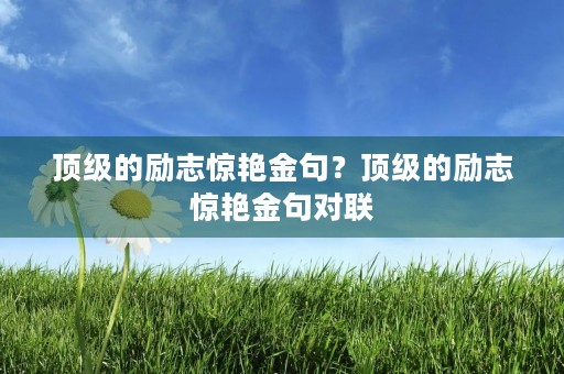 顶级的励志惊艳金句?顶级的励志惊艳金句对联 顶级的励志惊艳金句?顶级的励志惊艳金句对联