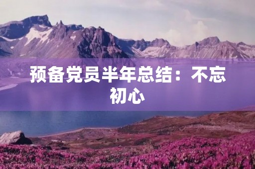 预备党员半年总结:不忘初心,砥砺前行 预备党员半年总结:不忘初心,砥砺前行