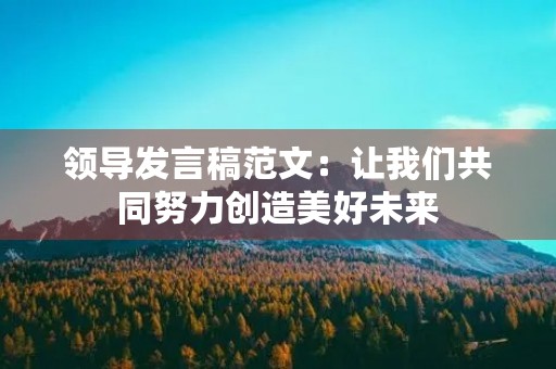 领导发言稿范文:让我们共同努力创造美好未来 领导发言稿范文:让我们共同努力创造美好未来