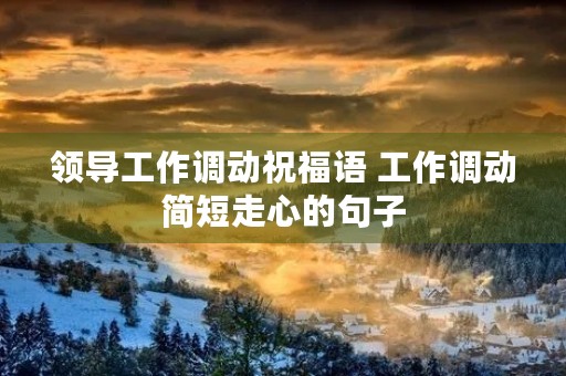 领导工作调动祝福语 工作调动简短走心的句子 领导工作调动祝福语 工作调动简短走心的句子