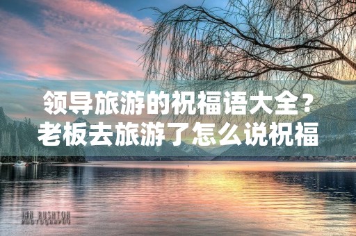 领导旅游的祝福语大全？老板去旅游了怎么说祝福的话