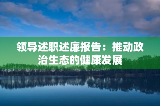 领导述职述廉报告:推动政治生态的健康发展 领导述职述廉报告:推动政治生态的健康发展