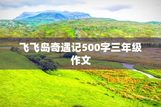 飞飞岛奇遇记500字三年级作文 飞飞岛奇遇记500字三年级作文