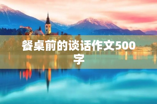 餐桌前的谈话作文500字 餐桌前的谈话作文500字