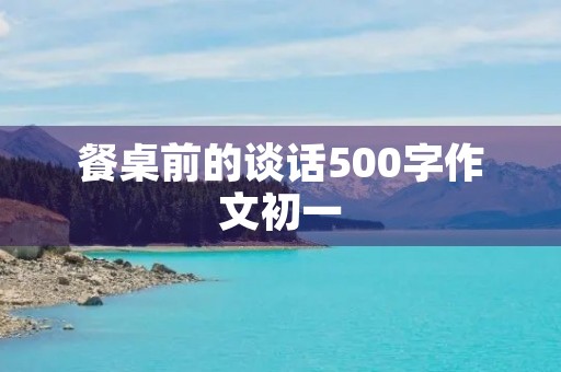 餐桌前的谈话500字作文初一 餐桌前的谈话500字作文初一