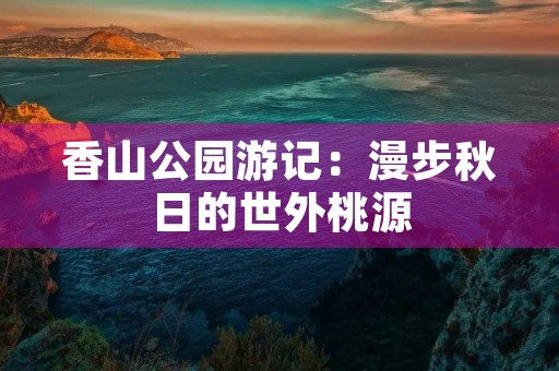 香山公园游记:漫步秋日的世外桃源 香山公园游记:漫步秋日的世外桃源