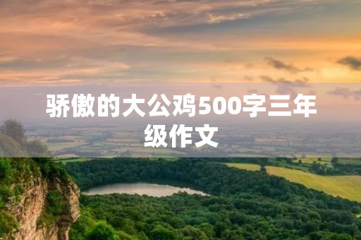 骄傲的大公鸡500字三年级作文 骄傲的大公鸡500字三年级作文