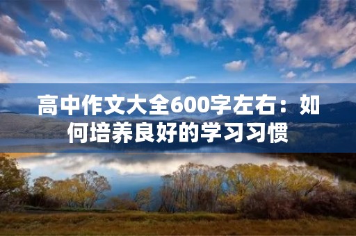 高中作文大全600字左右:如何培养良好的学习习惯 高中作文大全600字左右:如何培养良好的学习习惯