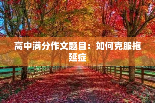 高中满分作文题目:如何克服拖延症 高中满分作文题目:如何克服拖延症
