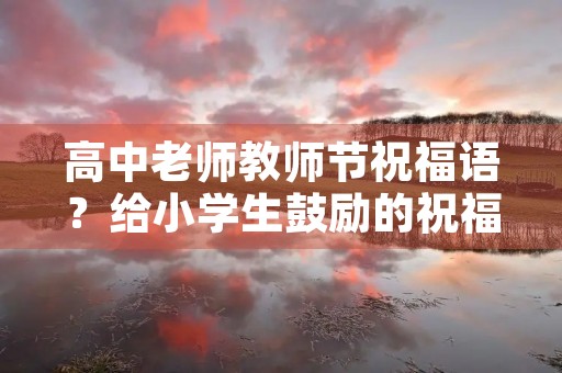 高中老师教师节祝福语?给小学生鼓励的祝福语