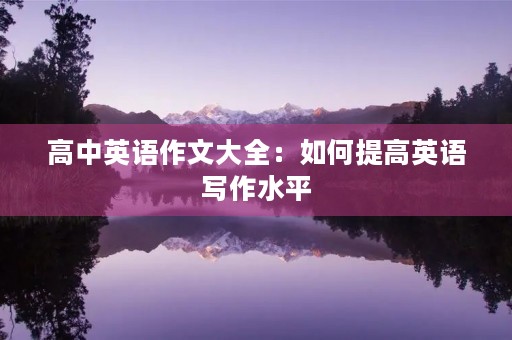高中英语作文大全:如何提高英语写作水平 高中英语作文大全:如何提高英语写作水平