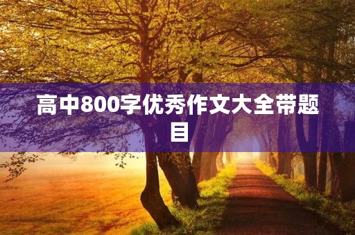 高中800字优秀作文大全带题目 高中800字优秀作文大全带题目