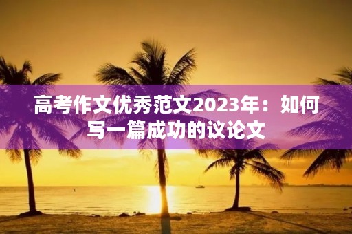 高考作文优秀范文2023年:如何写一篇成功的议论文 高考作文优秀范文2023年:如何写一篇成功的议论文