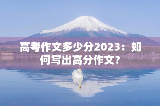 高考作文多少分2023:如何写出高分作文? 高考作文多少分2023:如何写出高分作文?