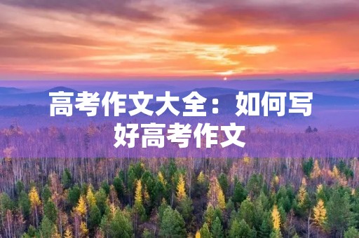 高考作文大全:如何写好高考作文 高考作文大全:如何写好高考作文
