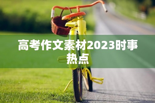 高考作文素材2023时事热点 高考作文素材2023时事热点