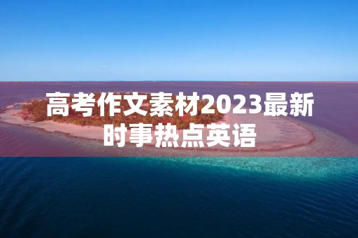 高考作文素材2023最新时事热点英语 高考作文素材2023最新时事热点英语