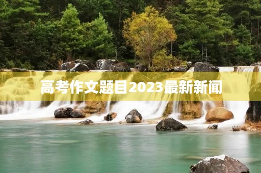 高考作文题目2023最新新闻 高考作文题目2023最新新闻
