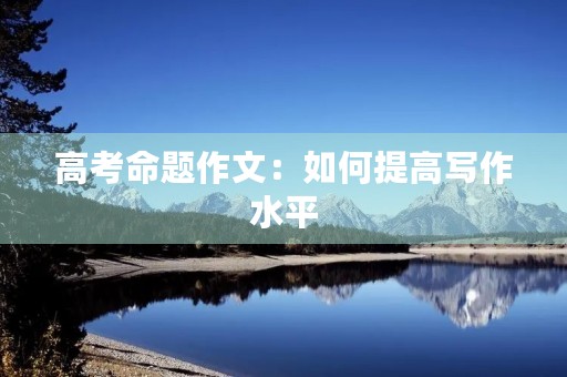 高考命题作文:如何提高写作水平 高考命题作文:如何提高写作水平