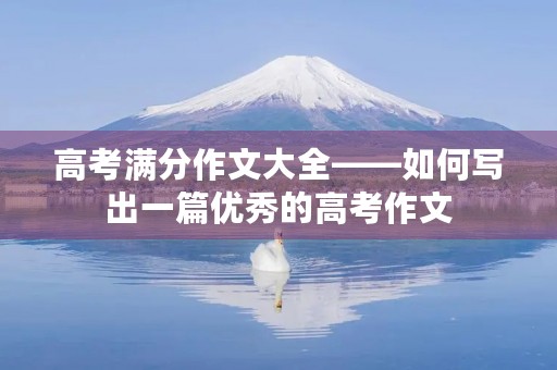 高考满分作文大全——如何写出一篇优秀的高考作文 高考满分作文大全——如何写出一篇优秀的高考作文
