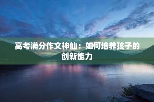 高考满分作文神仙:如何培养孩子的创新能力 高考满分作文神仙:如何培养孩子的创新能力