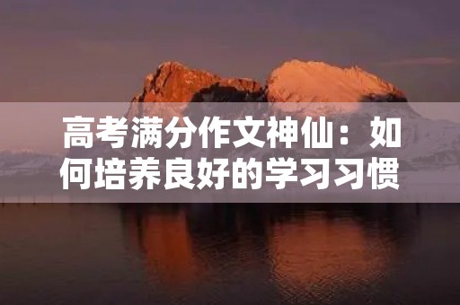 高考满分作文神仙：如何培养良好的学习习惯
