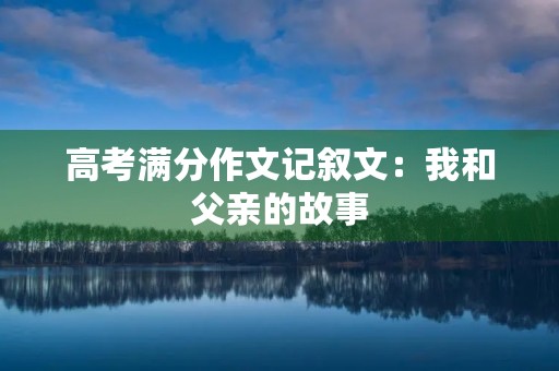 高考满分作文记叙文:我和父亲的故事 高考满分作文记叙文:我和父亲的故事