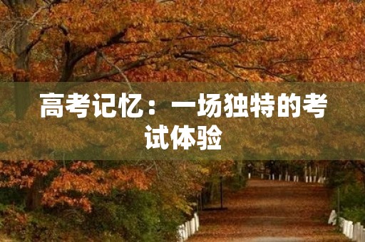 高考记忆:一场独特的考试体验 高考记忆:一场独特的考试体验