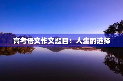高考语文作文题目:人生的选择 高考语文作文题目:人生的选择
