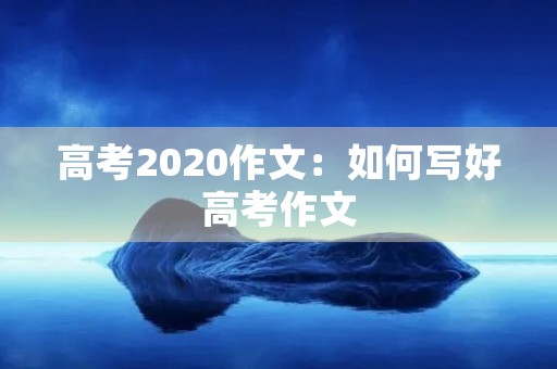 高考2020作文:如何写好高考作文 高考2020作文:如何写好高考作文