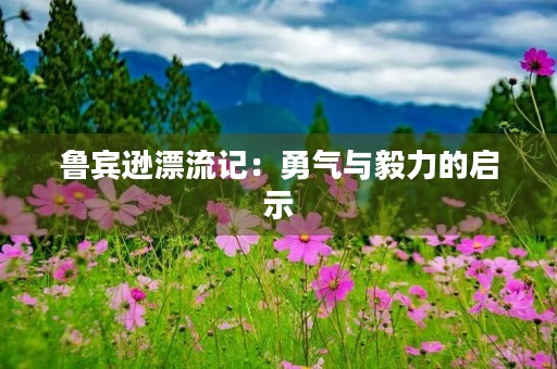 鲁宾逊漂流记:勇气与毅力的启示 鲁宾逊漂流记:勇气与毅力的启示